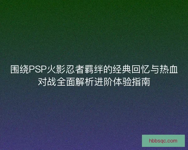围绕PSP火影忍者羁绊的经典回忆与热血对战全面解析进阶体验指南