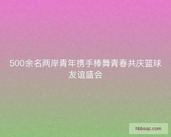 500余名两岸青年携手棒舞青春共庆篮球友谊盛会