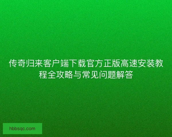 传奇归来客户端下载官方正版高速安装教程全攻略与常见问题解答