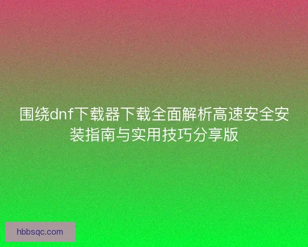围绕dnf下载器下载全面解析高速安全安装指南与实用技巧分享版